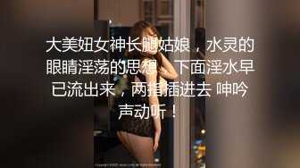 大美妞女神长腿姑娘，水灵的眼睛淫荡的思想，下面淫水早已流出来，两指插进去 呻吟声动听！