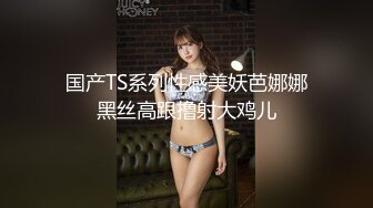 国产TS系列性感美妖芭娜娜黑丝高跟撸射大鸡儿