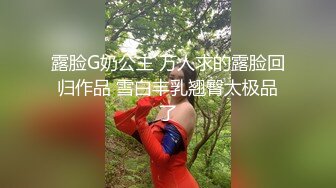 露脸G奶公主 万人求的露脸回归作品 雪白丰乳翘臀太极品了