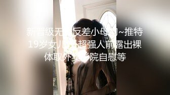 新晋级无敌反差小母狗~推特19岁女儿奴 超强人前露出裸体取外卖影院自慰等