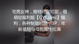 宅男女神，推特可欲可甜，萌萌哒福利姬【GYCJami】福利，各种制服啪啪，3P，年龄虽轻但母狗属性拉满