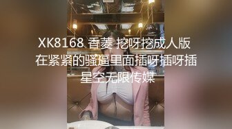 XK8168 香菱 挖呀挖成人版 在紧紧的骚逼里面插呀插呀插 星空无限传媒