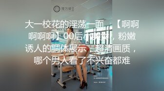 大一校花的淫荡一面，【啊啊啊啊啊】00后小美女，粉嫩诱人的胴体展示，超清画质，哪个男人看了不兴奋都难