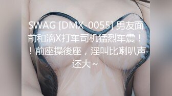 SWAG [DMX-0055] 男友面前和滴X打车司机猛烈车震！！前座操後座，淫叫比喇叭声还大～