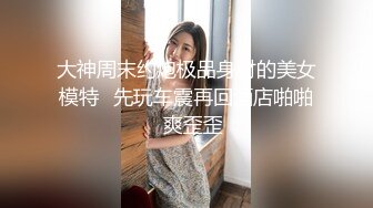 大神周末约炮极品身材的美女模特✿先玩车震再回酒店啪啪✿爽歪歪