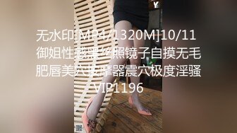 无水印[MP4/1320M]10/11 御姐性感黑丝照镜子自摸无毛肥唇美穴按摩器震穴极度淫骚VIP1196