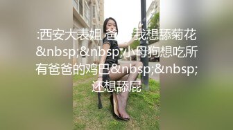 :西安大表姐 爸爸 我想舔菊花&nbsp;&nbsp;小母狗想吃所有爸爸的鸡巴&nbsp;&nbsp;还想舔屁