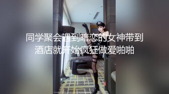 同学聚会遇到暗恋的女神带到酒店就开始疯狂做爱啪啪