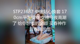 STP23687 中途贴心换套 170cm平面模特 女神今夜高潮了 给你想看的全部 买春神作 且看且珍惜