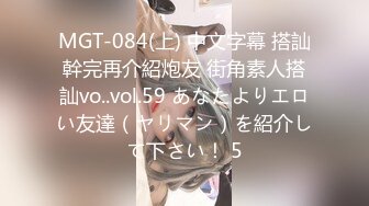 MGT-084(上) 中文字幕 搭訕幹完再介紹炮友 街角素人搭訕vo..vol.59 あなたよりエロい友達（ヤリマン）を紹介して下さい！ 5