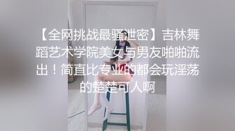 【全网挑战最骚泄密】吉林舞蹈艺术学院美女与男友啪啪流出！简直比专业的都会玩淫荡的楚楚可人啊