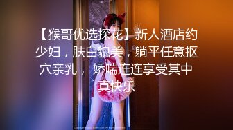 【猴哥优选探花】新人酒店约少妇，肤白貌美，躺平任意抠穴亲乳， 娇喘连连享受其中真快乐