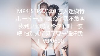 [MP4]STP27130 万人迷模特儿 一库一库- 太晚了我不敢叫 我到里面房间给你们叫一波吧 怕别人听见了要来强奸我！ VIP0600