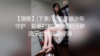 【强推】(下集) 公厕便器少年守护：轮番打桩浓精喷射污秽流,天生性处理便器