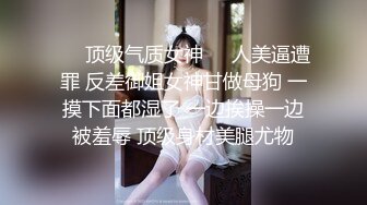 ❤️顶级气质女神❤️人美逼遭罪 反差御姐女神甘做母狗 一摸下面都湿了 一边挨操一边被羞辱 顶级身材美腿尤物