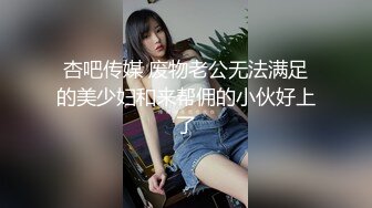 杏吧传媒 废物老公无法满足的美少妇和来帮佣的小伙好上了