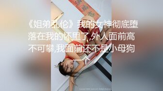 《姐弟乱伦》我的女神彻底堕落在我的怀里了,外人面前高不可攀,我面前还不是小母狗一个