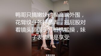 鸭哥只搞嫩妹约操高端外围，花臂纹身各种舔弄，翘屁股对着镜头舔逼，打桩机猛操，妹子表情很是享受