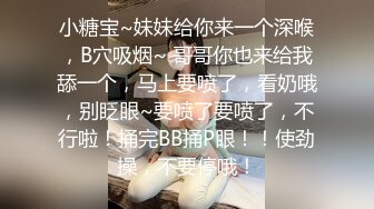 小糖宝~妹妹给你来一个深喉，B穴吸烟~ 哥哥你也来给我舔一个，马上要喷了，看奶哦，别眨眼~要喷了要喷了，不行啦！捅完BB捅P眼！！使劲操，不要停哦！