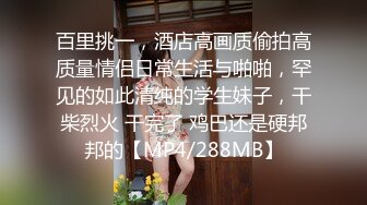 百里挑一，酒店高画质偷拍高质量情侣日常生活与啪啪，罕见的如此清纯的学生妹子，干柴烈火 干完了 鸡巴还是硬邦邦的【MP4/288MB】