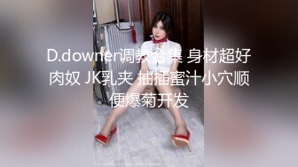 D.downer调教合集 身材超好肉奴 JK乳夹 抽插蜜汁小穴顺便爆菊开发