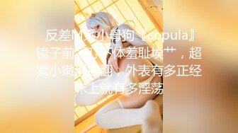 ✿反差M系小母狗『copula』镜子前紧盯下体羞耻埃艹，超紧小嫩逼操翻，外表有多正经床上就有多淫荡