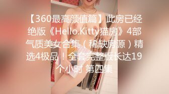 【360最高颜值篇】此房已经绝版《Hello.Kitty猫房》4部气质美女合集（稀缺房源）精选4极品！全套完整版长达19个小时 第四集