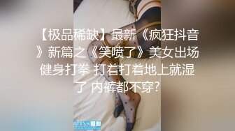 【极品稀缺】最新《疯狂抖音》新篇之《笑喷了》美女出场健身打拳 打着打着地上就湿了 内裤都不穿?