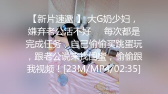 【新片速遞 】 大G奶少妇，嫌弃老公活不好❤️每次都是完成任务，自己偷偷买跳蛋玩，跟老公说来找闺蜜，偷偷跟我视频！[23M/MP4/02:35]