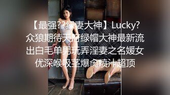 【最强??绿妻大神】Lucky?众狼期待天府绿帽大神最新流出白毛单男玩弄淫妻之名媛女优深喉吸茎爆肏喷汁超顶