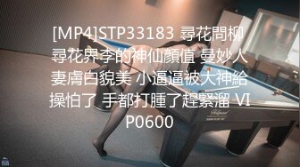 [MP4]STP33183 尋花問柳 尋花界李的神仙顏值 曼妙人妻膚白貌美 小逼逼被大神給操怕了 手都打腫了趕緊溜 VIP0600