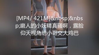 [MP4/ 421M]&nbsp;&nbsp;磨人的小妖精真骚啊，露脸仰天视角给小哥交大鸡巴