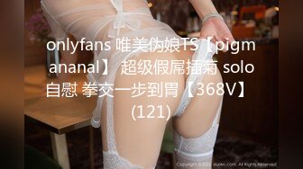 onlyfans 唯美伪娘TS【pigmananal】 超级假屌插菊 solo自慰 拳交一步到胃【368V】 (121)