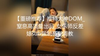 【重磅推荐】推特大神DOM_窒息高质量出品_女乐师反差婊sub强制高潮调教