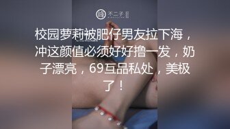 校园萝莉被肥仔男友拉下海，冲这颜值必须好好撸一发，奶子漂亮，69互品私处，美极了！