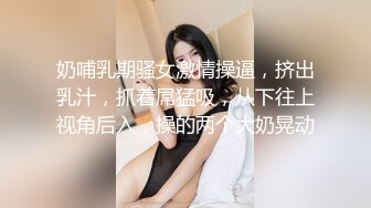 奶哺乳期骚女激情操逼，挤出乳汁，抓着屌猛吸，从下往上视角后入，操的两个大奶晃动