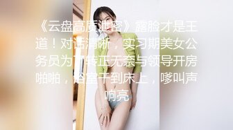 《云盘高质泄密》露脸才是王道！对话清晰，实习期美女公务员为了转正无奈与领导开房啪啪，浴室干到床上，嗲叫声响亮