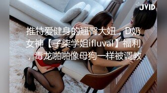 推特爱健身的翘臀大妞，D奶女神【子柒学姐ifluval】福利，毒龙啪啪像母狗一样被调教