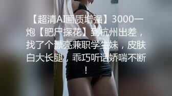 【超清AI画质增强】3000一炮【肥尸探花】到杭州出差，找了个漂亮兼职学生妹，皮肤白大长腿，乖巧听话娇喘不断！