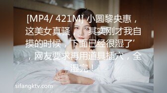 [MP4/ 421M] 小圆黎央惠，这美女真骚，‘其实刚才我自摸的时候，下面已经很湿了’，网友要求再用道具插穴，全湿完！