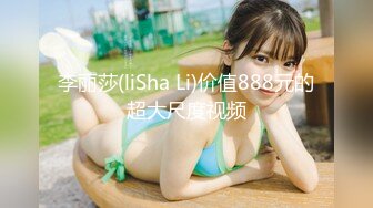 李丽莎(liSha Li)价值888元的超大尺度视频