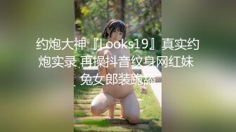 约炮大神『Looks19』真实约炮实录 再操抖音纹身网红妹 兔女郎装跪舔