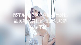 探花系列-2800网约极品外围甜美温柔身材好,配合啪啪娇喘不断