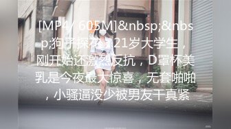 [MP4/ 605M]&nbsp;&nbsp;狗子探花，21岁大学生，刚开始还激烈反抗，D罩杯美乳是今夜最大惊喜，无套啪啪，小骚逼没少被男友干真紧