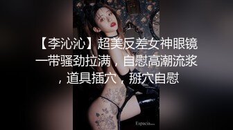 【李沁沁】超美反差女神眼镜一带骚劲拉满，自慰高潮流浆，道具插穴，掰穴自慰