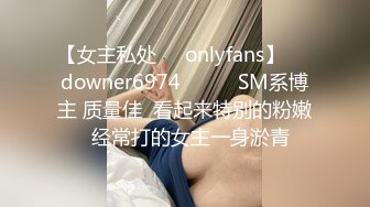 【女主私处㊙️onlyfans】☀️downer6974☀️☛☛SM系博主 质量佳  看起来特别的粉嫩  经常打的女主一身淤青