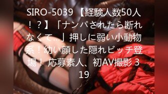 SIRO-5039 【経験人数50人！？】「ナンパされたら断れなくて…」押しに弱い小動物系！幼い顔した隠れビッチ登場！ 応募素人、初AV撮影 319