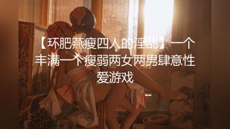 【环肥燕瘦四人的淫乱】一个丰满一个瘦弱两女两男肆意性爱游戏