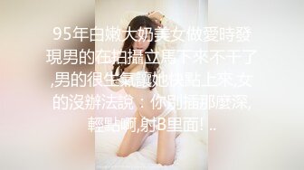 95年白嫩大奶美女做愛時發現男的在拍攝立馬下來不干了,男的很生氣讓她快點上來,女的沒辦法說：你別插那麼深,輕點啊,射B里面! ..