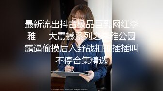 最新流出抖音极品巨乳网红李雅❤️大震撼系列之李雅公园露逼偷摸后入野战扣扣插插叫不停合集精选